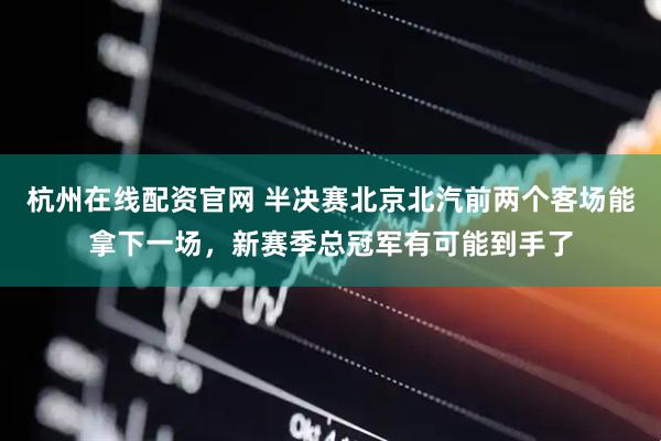 杭州在线配资官网 半决赛北京北汽前两个客场能拿下一场，新赛季总冠军有可能到手了